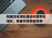 开云体育中国-包含韩国羽毛球队鏖战印度羽毛球队，斯里坎特惊艳世界的词条