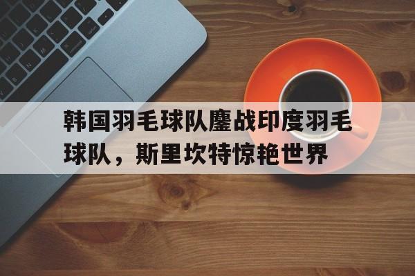 包含韩国羽毛球队鏖战印度羽毛球队，斯里坎特惊艳世界的词条